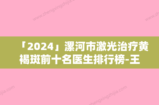 「2024」漯河市激光治疗黄褐斑前十名医生排行榜-王秉真医生已多次入围