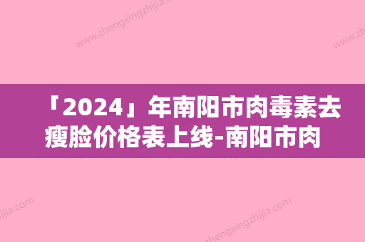 「2024」年南阳市肉毒素去瘦脸价格表上线-南阳市肉毒素去瘦脸均价为：2096元