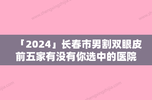 「2024」长春市男割双眼皮前五家有没有你选中的医院-长春朗妍医疗美容门诊部性价比爆表