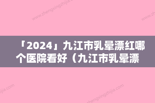 「2024」九江市乳晕漂红哪个医院看好（九江市乳晕漂红整形医院）