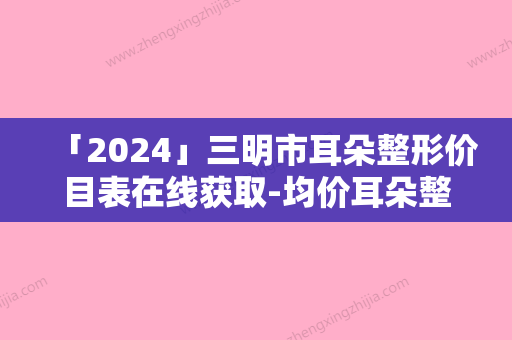 「2024」三明市耳朵整形价目表在线获取-均价耳朵整形15712元