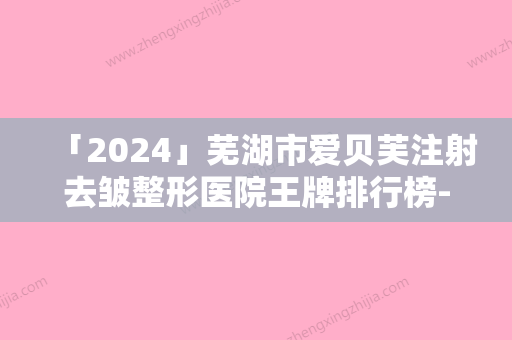 「2024」芜湖市爱贝芙注射去皱整形医院王牌排行榜-芜湖爱容医疗美容门诊部对比一下就明白