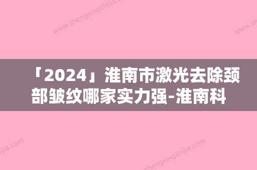 「2024」淮南市激光去除颈部皱纹哪家实力强-淮南科然医疗美容门诊部名次查询