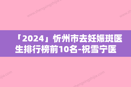 「2024」忻州市去妊娠斑医生排行榜前10名-祝雪宁医生价格表权威一览