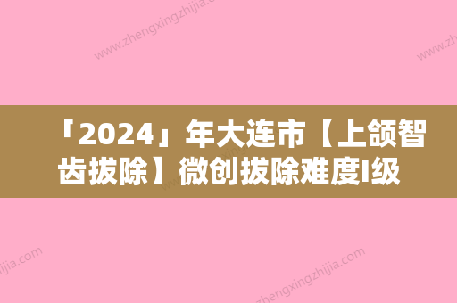 「2024」年大连市【上颌智齿拔除】微创拔除难度I级价格明细公布-大连市【上颌智齿拔除】微创拔除难度I级均价为：393元