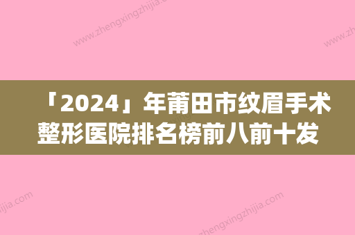 「2024」年莆田市纹眉手术整形医院排名榜前八前十发布(莆田市纹眉手术整形医院)