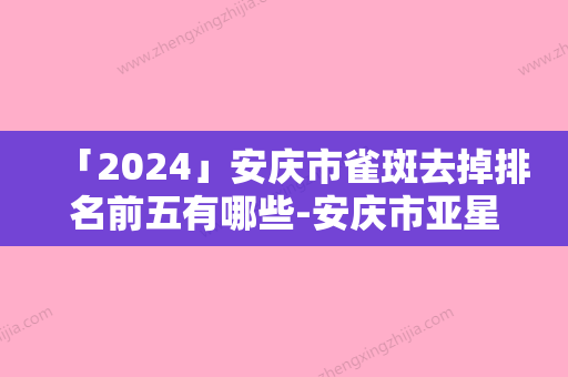 「2024」安庆市雀斑去掉排名前五有哪些-安庆市亚星医疗美容门诊部技术很拔尖