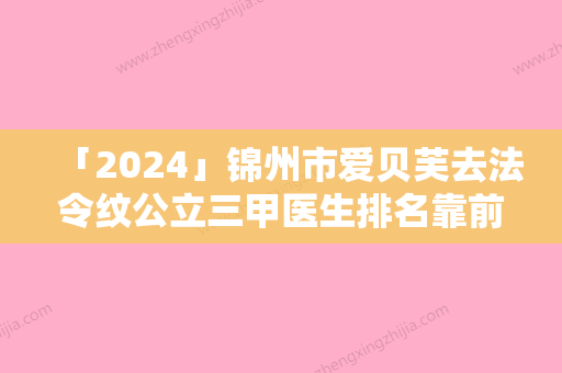 「2024」锦州市爱贝芙去法令纹公立三甲医生排名靠前名单-锦州市爱贝芙去法令纹整形医生