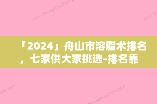 「2024」舟山市溶脂术排名	，七家供大家挑选-排名靠前舟山市整形医院