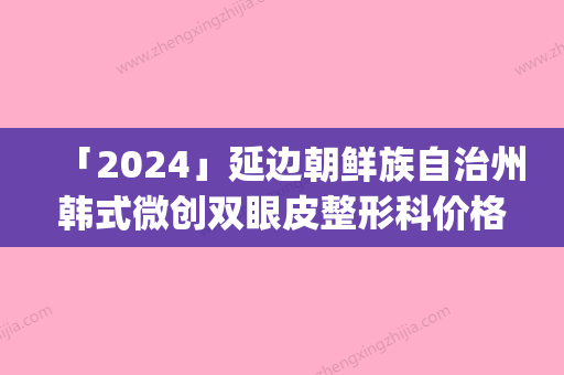 「2024」延边朝鲜族自治州韩式微创双眼皮整形科价格收费(7月-1月均价为：8380元)