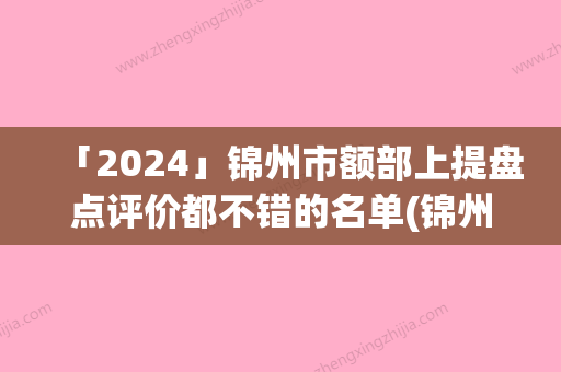 「2024」锦州市额部上提盘点评价都不错的名单(锦州市额部上提整形医院)