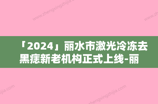 「2024」丽水市激光冷冻去黑痣新老机构正式上线-丽水星灵医疗美容诊所靠谱性不用怀疑