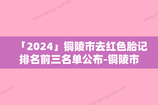 「2024」铜陵市去红色胎记排名前三名单公布-铜陵市去红色胎记整形医院