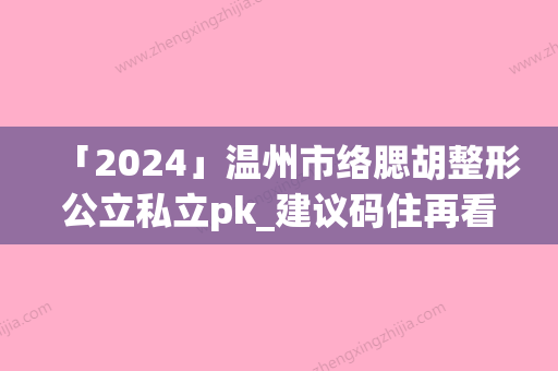 「2024」温州市络腮胡整形公立私立pk_建议码住再看-温州市鹿城韩星医疗美容门诊部靠谱性不用怀疑