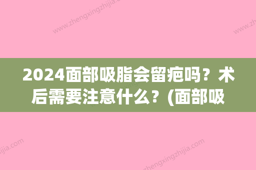 2024面部吸脂会留疤吗？术后需要注意什么？(面部吸脂后疤痕多久消失)