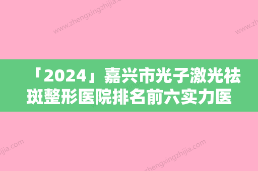 「2024」嘉兴市光子激光祛斑整形医院排名前六实力医院一战成名-嘉兴铂诗玥医疗美容门诊部霸榜第一