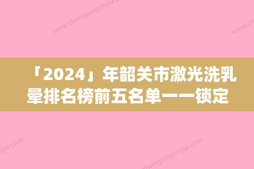 「2024」年韶关市激光洗乳晕排名榜前五名单一一锁定(韶关市激光洗乳晕整形医院)