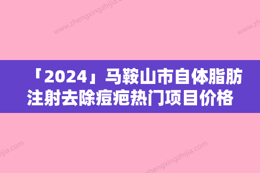 「2024」马鞍山市自体脂肪注射去除痘疤热门项目价格表公布-马鞍山市自体脂肪注射去除痘疤价格行情