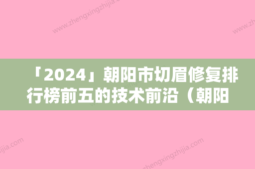 「2024」朝阳市切眉修复排行榜前五的技术前沿（朝阳市切眉修复整形医院）