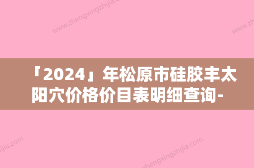 「2024」年松原市硅胶丰太阳穴价格价目表明细查询-松原市硅胶丰太阳穴均价为：5862元