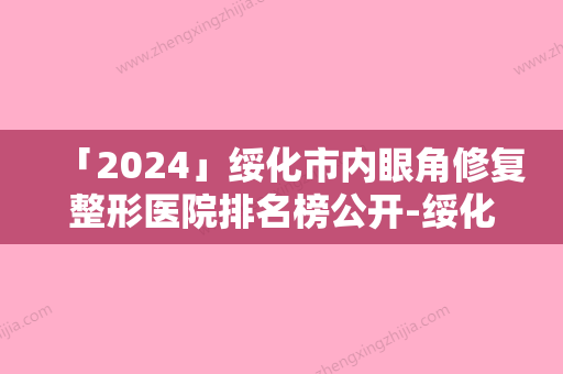 「2024」绥化市内眼角修复整形医院排名榜公开-绥化那样美医疗美容门诊部占据榜一别错过