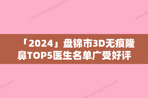 「2024」盘锦市3D无痕隆鼻TOP5医生名单广受好评-李虹医生医美5强实力口碑盘点-附价格