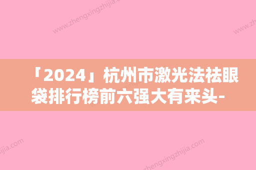 「2024」杭州市激光法祛眼袋排行榜前六强大有来头-杭州市激光法祛眼袋整形医院