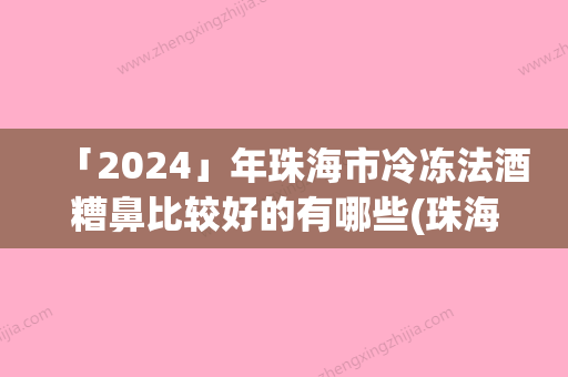 「2024」年珠海市冷冻法酒糟鼻比较好的有哪些(珠海市冷冻法酒糟鼻整形医院)