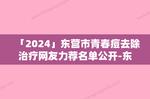 「2024」东营市青春痘去除治疗网友力荐名单公开-东营雅丰医疗美容门诊部效果持久收费实在