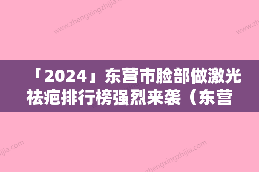 「2024」东营市脸部做激光祛疤排行榜强烈来袭（东营市脸部做激光祛疤整形医院）