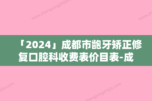 「2024」成都市龅牙矫正修复口腔科收费表价目表-成都市龅牙矫正修复价格