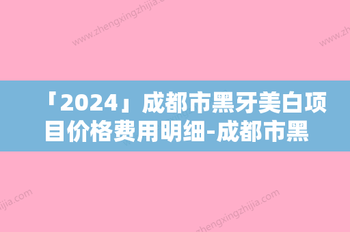 「2024」成都市黑牙美白项目价格费用明细-成都市黑牙美白价格