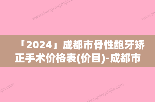 「2024」成都市骨性龅牙矫正手术价格表(价目)-成都市骨性龅牙矫正价格