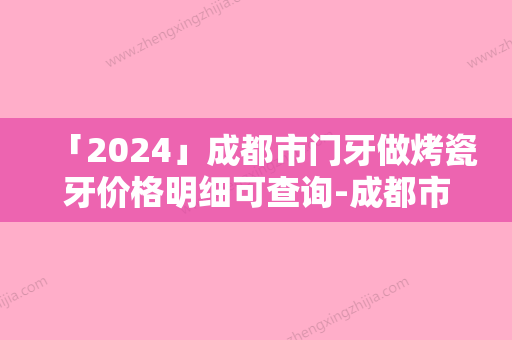 「2024」成都市门牙做烤瓷牙价格明细可查询-成都市门牙做烤瓷牙价格