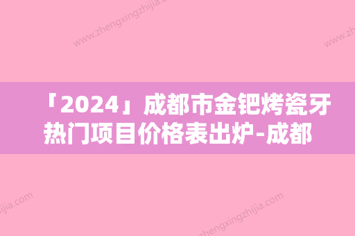 「2024」成都市金钯烤瓷牙热门项目价格表出炉-成都市金钯烤瓷牙价格