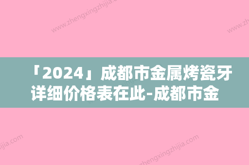 「2024」成都市金属烤瓷牙详细价格表在此-成都市金属烤瓷牙价格