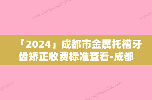 「2024」成都市金属托槽牙齿矫正收费标准查看-成都市金属托槽牙齿矫正价格