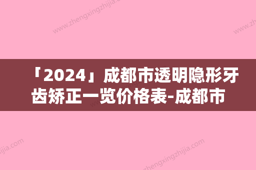 「2024」成都市透明隐形牙齿矫正一览价格表-成都市透明隐形牙齿矫正价格