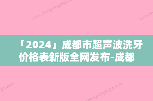 「2024」成都市超声波洗牙价格表新版全网发布-成都市超声波洗牙价格