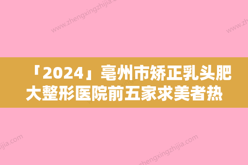 「2024」亳州市矫正乳头肥大整形医院前五家求美者热心推荐值得信赖（亳州市矫正乳头肥大整形医院）