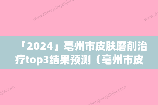 「2024」亳州市皮肤磨削治疗top3结果预测（亳州市皮肤磨削治疗整形医院）