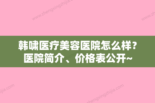 韩啸医疗美容医院怎么样？医院简介、价格表公开~