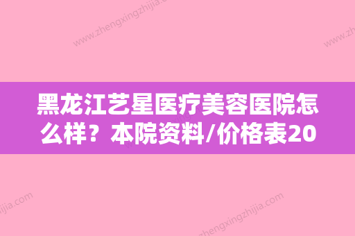 黑龙江艺星医疗美容医院怎么样？本院资料/价格表2024攻略！