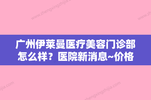 广州伊莱曼医疗美容门诊部怎么样？医院新消息~价格表更新！