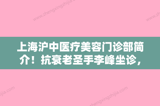 上海沪中医疗美容门诊部简介！抗衰老圣手李峰坐诊，医生拉皮费用价格曝光