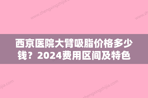 西京医院大臂吸脂价格多少钱？2024费用区间及特色服务详解