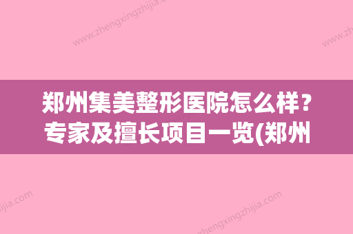 郑州集美整形医院怎么样？专家及擅长项目一览(郑州集美医疗美容医院怎么样) - 整形之家