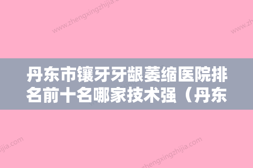 丹东市镶牙牙龈萎缩医院排名前十名哪家技术强（丹东市镶牙牙龈萎缩口腔医院优质医美价格公道）