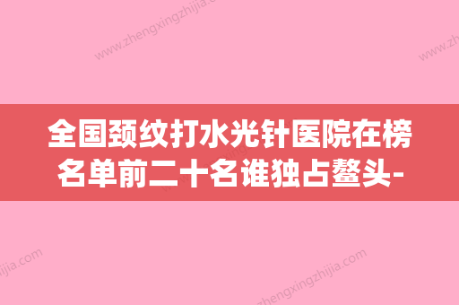 全国颈纹打水光针医院在榜名单前二十名谁独占鳌头-含价格一览表(去颈纹针)