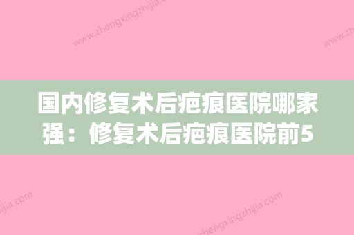 国内修复术后疤痕医院哪家强：修复术后疤痕医院前50位综合大盘点(修复疤痕医院排名)